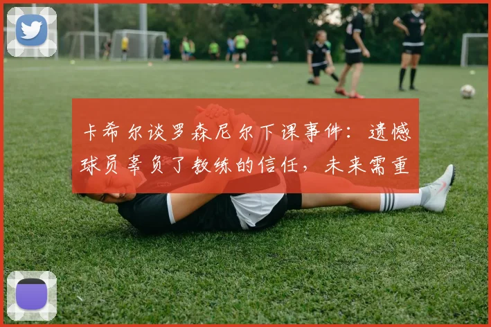 卡希尔谈罗森尼尔下课事件:遗憾球员辜负了教练的信任,未来需重新振作