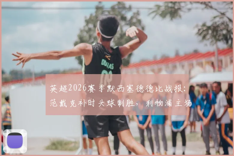 英超2026赛季默西塞德德比战报：范戴克补时头球制胜，利物浦主场2-1力克埃弗顿，附进球集锦与争议判罚解读