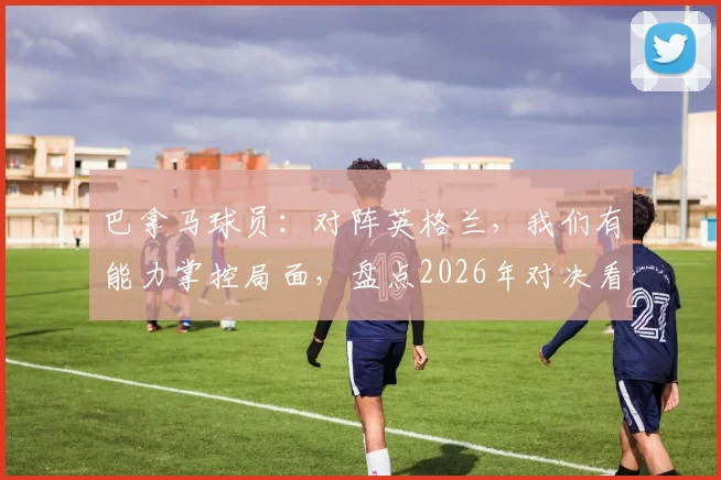 巴拿马球员：对阵英格兰，我们有能力掌控局面，盘点2026年对决看点