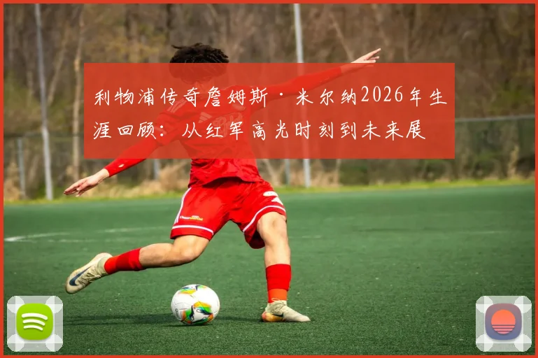 利物浦传奇詹姆斯·米尔纳2026年生涯回顾：从红军高光时刻到未来展望，解析其难以置信的职业生涯