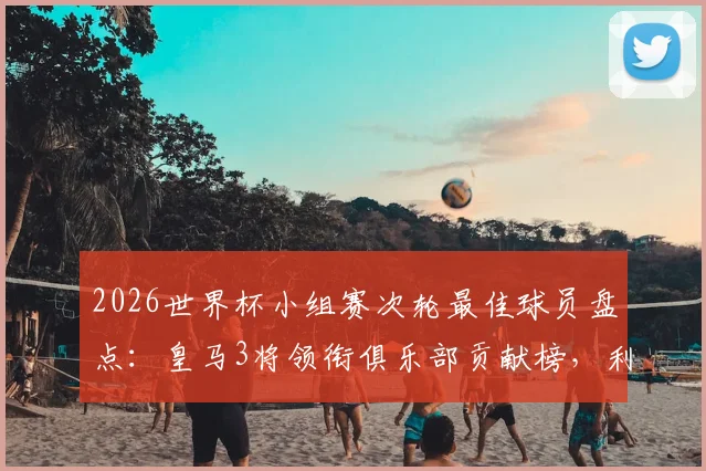 2026世界杯小组赛次轮最佳球员盘点:皇马3将领衔俱乐部贡献榜,利物浦双星紧随其后
