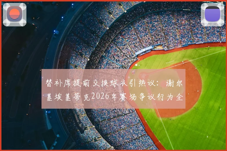 替补席提前交换球衣引热议：谢尔基埃基蒂克2026年赛场争议行为全解读