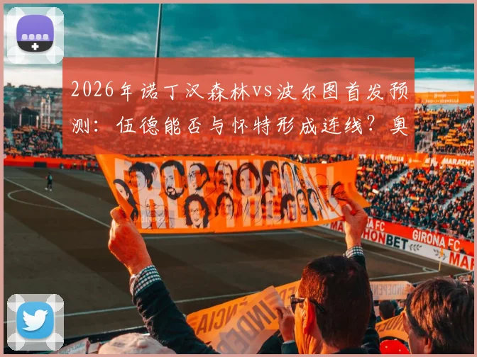 2026年诺丁汉森林vs波尔图首发预测:伍德能否与怀特形成连线?奥多伊担任替补原因分析