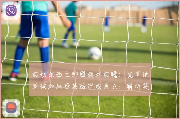 前切尔西主帅图赫尔前瞻:克罗地亚破加纳密集防守成看点,解析英格兰左路进攻挣扎问题