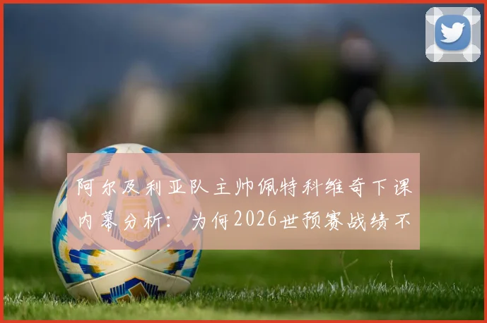 阿尔及利亚队主帅佩特科维奇下课内幕分析:为何2026世预赛战绩不佳致其离职?深度解读