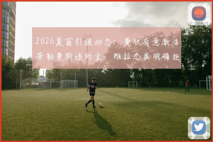 2026夏窗引援动态：曼联有意激活蒂勒曼斯违约金，维拉态度明确拒绝出售