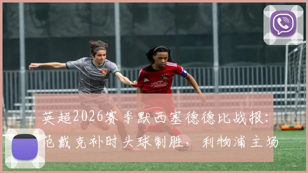 英超2026赛季默西塞德德比战报:范戴克补时头球制胜,利物浦主场2-1力克埃弗顿,附进球集锦与争议判罚解读