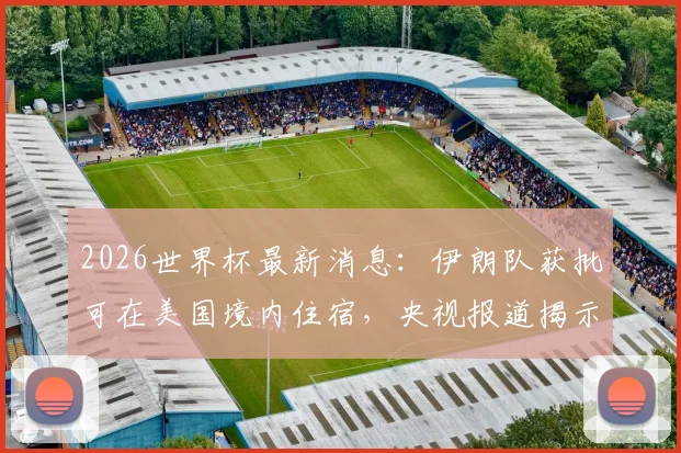 2026世界杯最新消息：伊朗队获批可在美国境内住宿，央视报道揭示跨国赛事特殊安排
