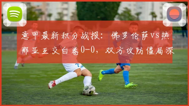 意甲最新积分战报：佛罗伦萨vs热那亚互交白卷0-0，双方攻防僵局深度复盘