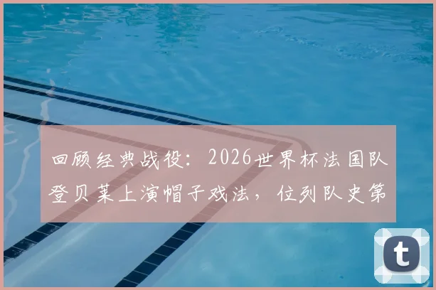 回顾经典战役：2026世界杯法国队登贝莱上演帽子戏法，位列队史第三人成就解析