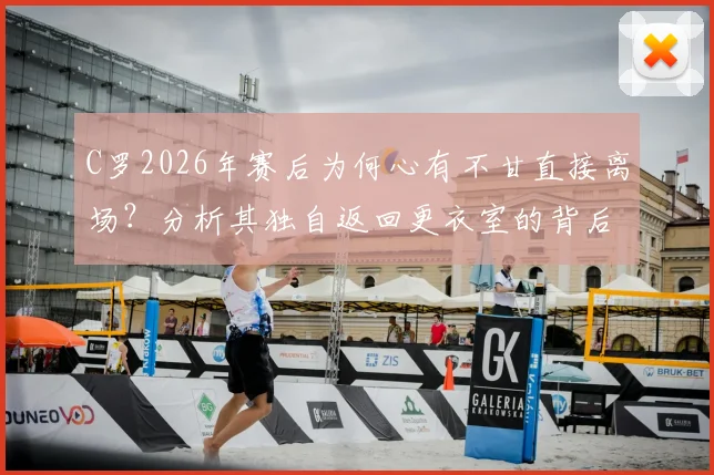 C罗2026年赛后为何心有不甘直接离场?分析其独自返回更衣室的背后原因与球迷热议
