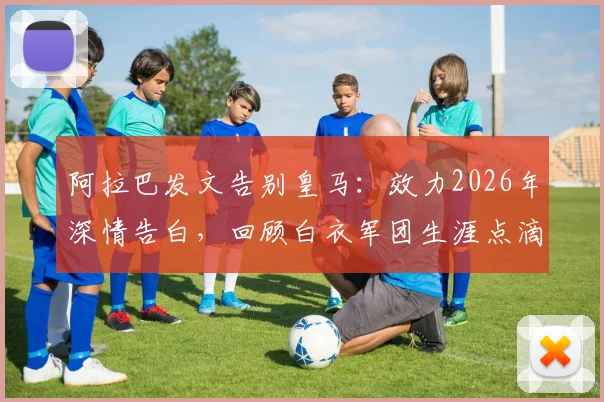 阿拉巴发文告别皇马:效力2026年深情告白,回顾白衣军团生涯点滴