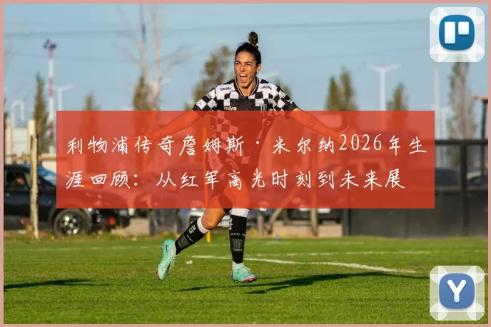 利物浦传奇詹姆斯·米尔纳2026年生涯回顾:从红军高光时刻到未来展望,解析其难以置信的职业生涯