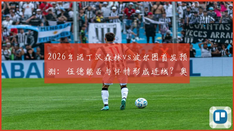 2026年诺丁汉森林vs波尔图首发预测：伍德能否与怀特形成连线？奥多伊担任替补原因分析