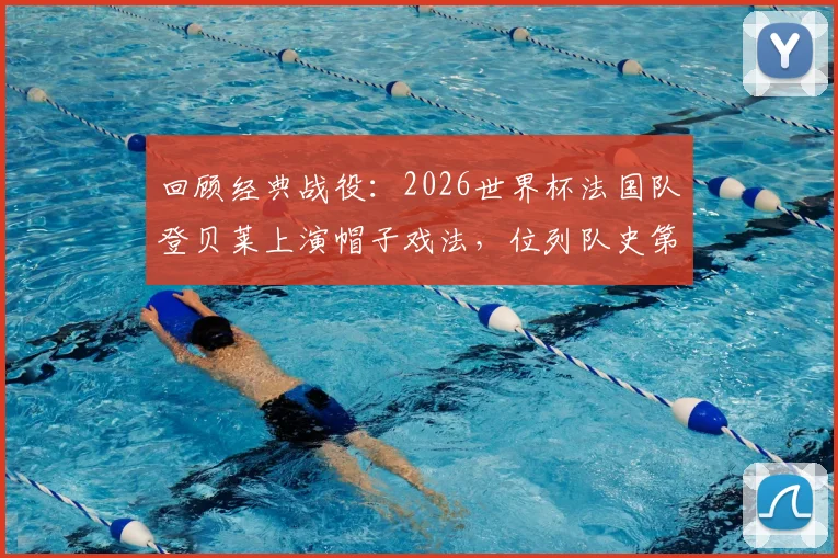 回顾经典战役:2026世界杯法国队登贝莱上演帽子戏法,位列队史第三人成就解析