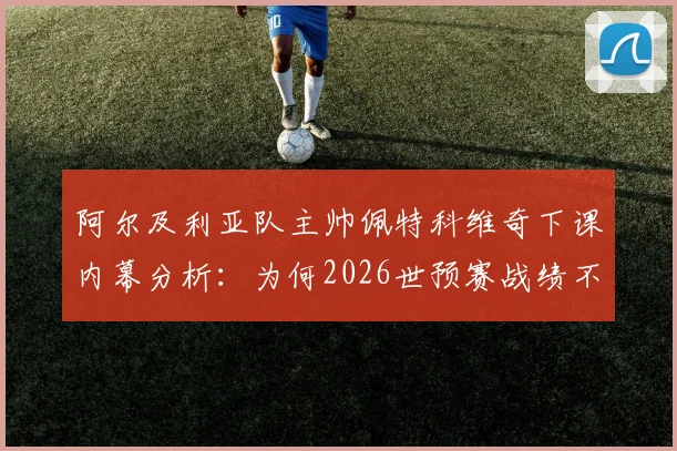 阿尔及利亚队主帅佩特科维奇下课内幕分析：为何2026世预赛战绩不佳致其离职？深度解读