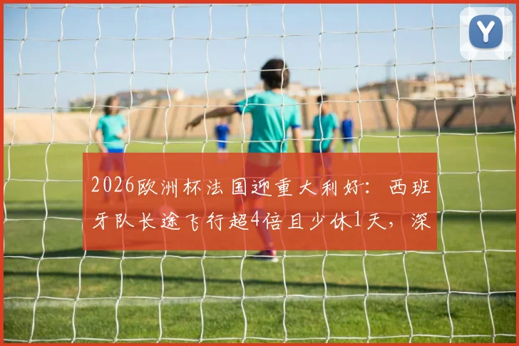 2026欧洲杯法国迎重大利好:西班牙队长途飞行超4倍且少休1天,深度剖析赛程与体能博弈