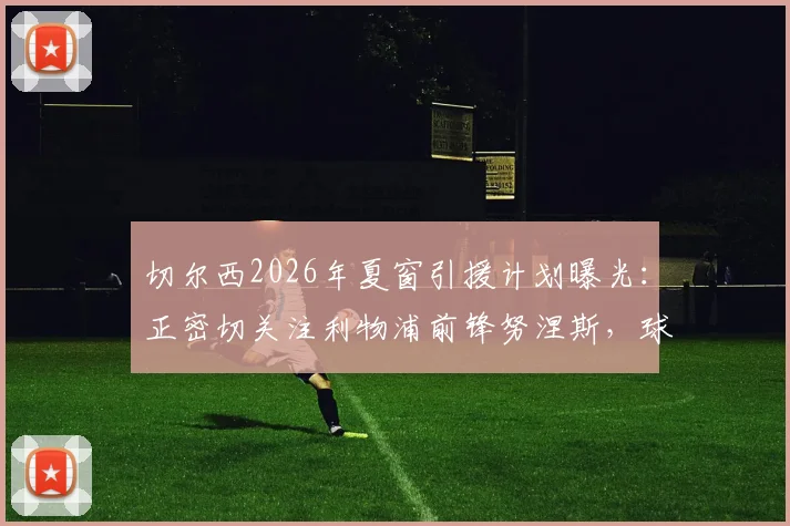 切尔西2026年夏窗引援计划曝光：正密切关注利物浦前锋努涅斯，球员团队已探索重返欧洲赛场可能