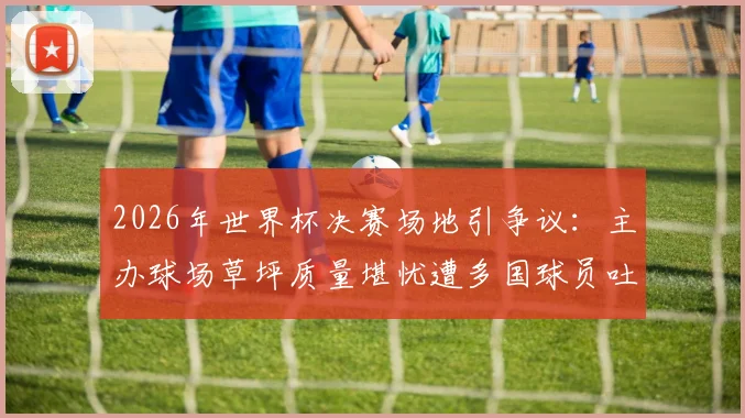 2026年世界杯决赛场地引争议：主办球场草坪质量堪忧遭多国球员吐槽，国际足联官方回应辩护详情
