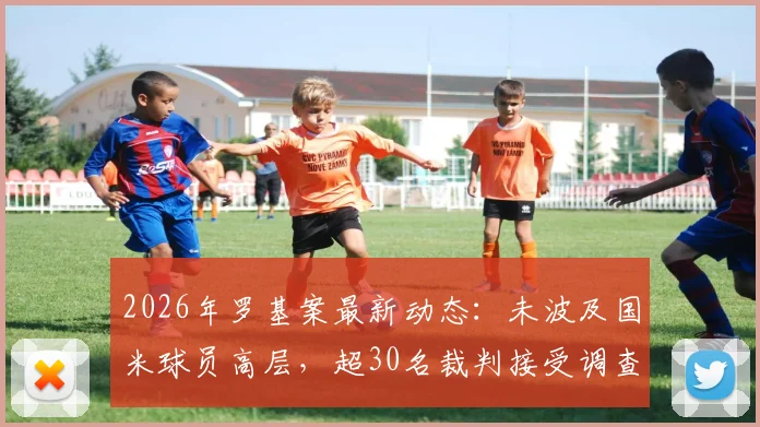 2026年罗基案最新动态：未波及国米球员高层，超30名裁判接受调查，附核心人员名单解读