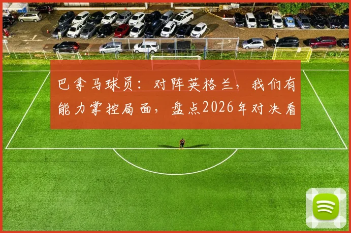 巴拿马球员:对阵英格兰,我们有能力掌控局面,盘点2026年对决看点