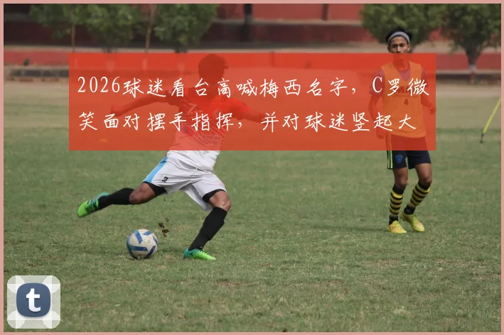 2026球迷看台高喊梅西名字，C罗微笑面对摆手指挥，并对球迷竖起大拇指回应