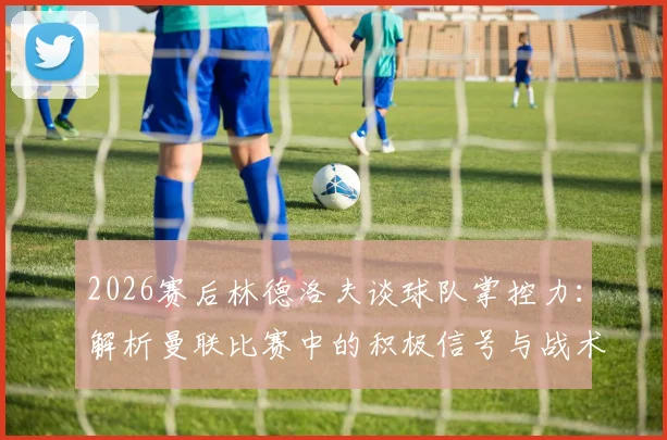 2026赛后林德洛夫谈球队掌控力:解析曼联比赛中的积极信号与战术执行细节