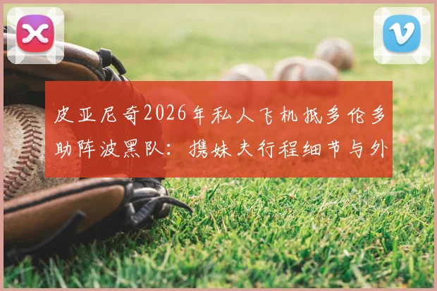皮亚尼奇2026年私人飞机抵多伦多助阵波黑队：携妹夫行程细节与外媒报道全解析