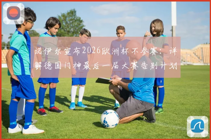 诺伊尔宣布2026欧洲杯不参赛：详解德国门神最后一届大赛告别计划与未来接班人预测