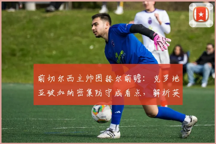 前切尔西主帅图赫尔前瞻：克罗地亚破加纳密集防守成看点，解析英格兰左路进攻挣扎问题