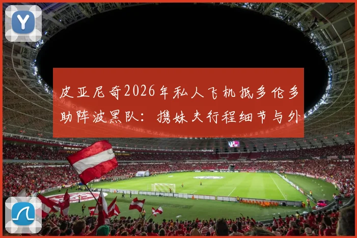 皮亚尼奇2026年私人飞机抵多伦多助阵波黑队：携妹夫行程细节与外媒报道全解析
