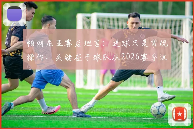 帕利尼亚赛后坦言：进球只是常规操作，关键在于球队从2026赛季汲取的宝贵成长经验与未来方向