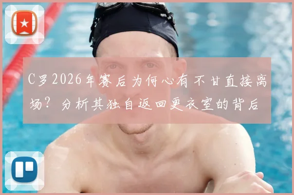 C罗2026年赛后为何心有不甘直接离场？分析其独自返回更衣室的背后原因与球迷热议