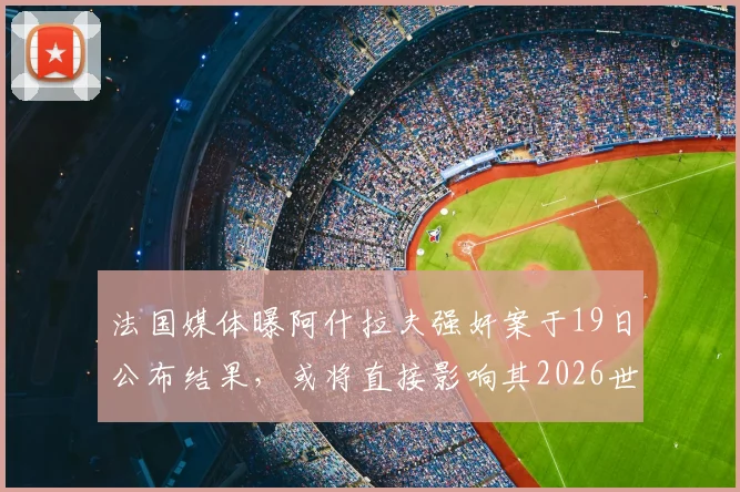法国媒体曝阿什拉夫强奸案于19日公布结果,或将直接影响其2026世界杯心态与状态