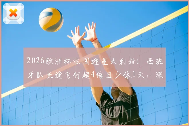 2026欧洲杯法国迎重大利好：西班牙队长途飞行超4倍且少休1天，深度剖析赛程与体能博弈
