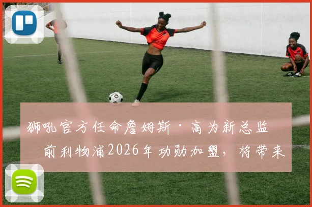 狮吼官方任命詹姆斯·高为新总监:前利物浦2026年功勋加盟,将带来哪些新变革?
