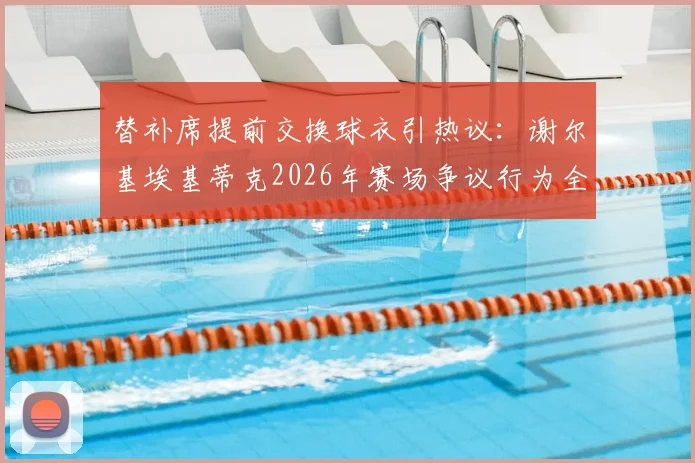 替补席提前交换球衣引热议:谢尔基埃基蒂克2026年赛场争议行为全解读